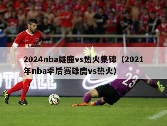 2024nba雄鹿vs热火集锦（2021年nba季后赛雄鹿vs热火）