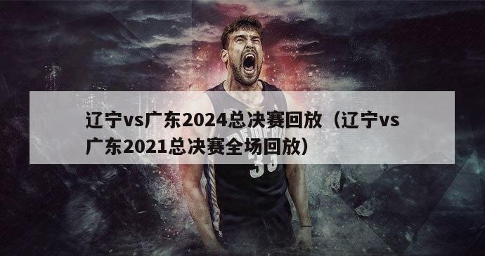 辽宁vs广东2024总决赛回放（辽宁vs广东2021总决赛全场回放）