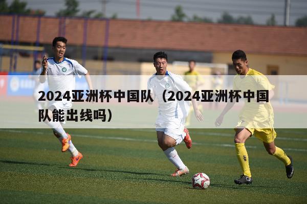 2024亚洲杯中国队（2024亚洲杯中国队能出线吗）